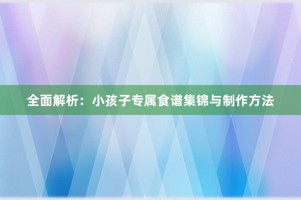 全面解析：小孩子专属食谱集锦与制作方法