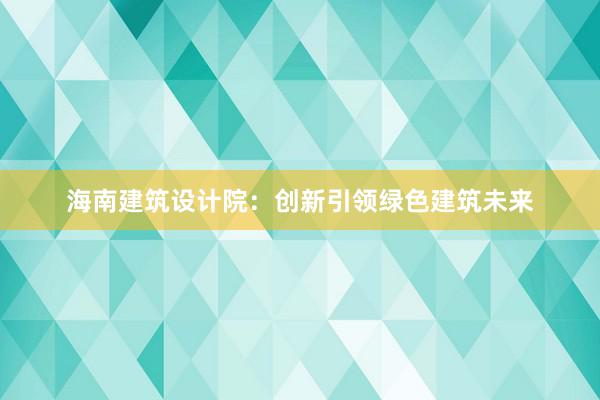 海南建筑设计院：创新引领绿色建筑未来